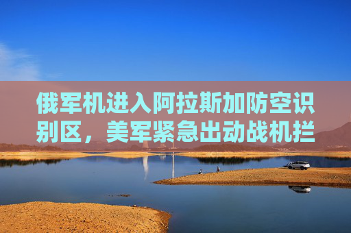 俄军机进入阿拉斯加防空识别区，美军紧急出动战机拦截！