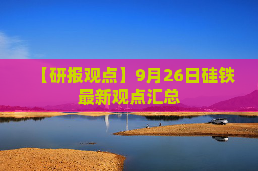 【研报观点】9月26日硅铁最新观点汇总