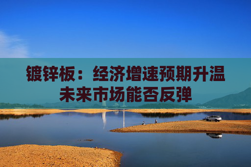 镀锌板：经济增速预期升温未来市场能否反弹