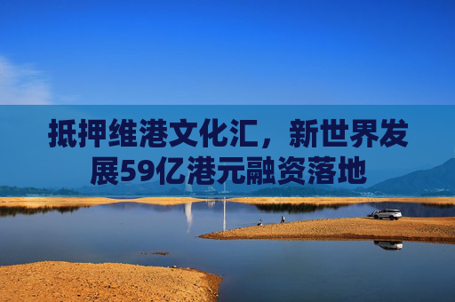 抵押维港文化汇，新世界发展59亿港元融资落地