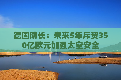 德国防长：未来5年斥资350亿欧元加强太空安全