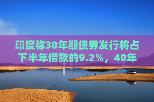 印度称30年期债券发行将占下半年借款的9.2%，40年期债券发行将占下半年借款的11.1%