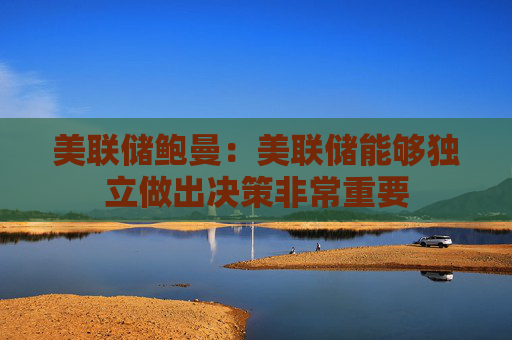美联储鲍曼：美联储能够独立做出决策非常重要