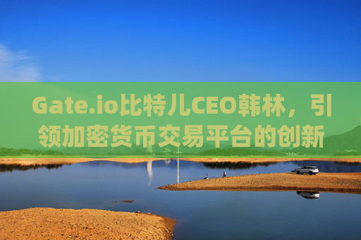 Gate.io比特儿CEO韩林，引领加密货币交易平台的创新与全球化 gateio比特儿CEO韩林