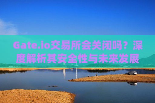 Gate.io交易所会关闭吗？深度解析其安全性与未来发展 gateio交易所能关闭吗