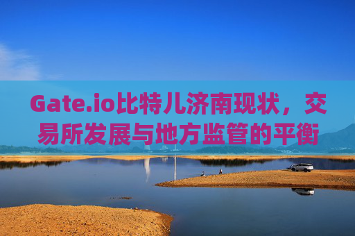 Gate.io比特儿济南现状，交易所发展与地方监管的平衡 gateio比特儿济南现状