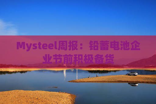 Mysteel周报：铅蓄电池企业节前积极备货