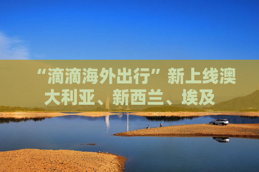 “滴滴海外出行”新上线澳大利亚、新西兰、埃及