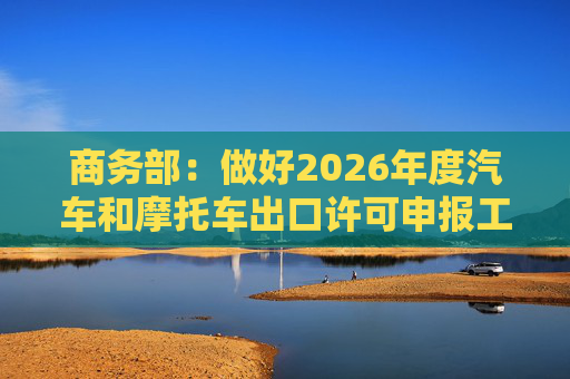 商务部：做好2026年度汽车和摩托车出口许可申报工作