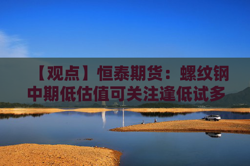 【观点】恒泰期货：螺纹钢中期低估值可关注逢低试多机会