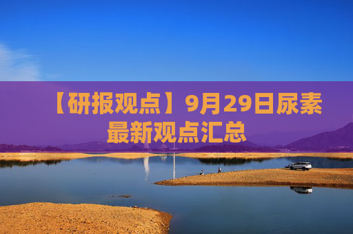 【研报观点】9月29日尿素最新观点汇总