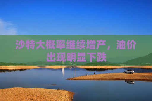 沙特大概率继续增产,油价出现明显下跌