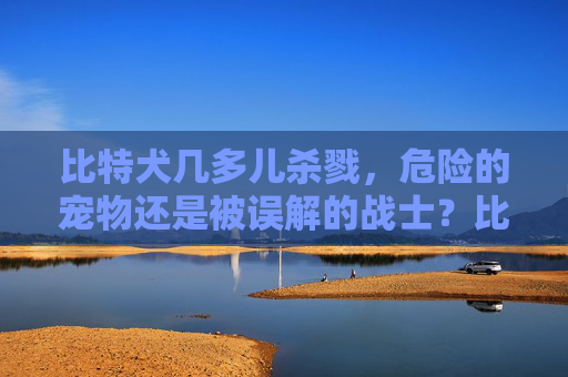 比特犬几多儿杀戮，危险的宠物还是被误解的战士？比特犬几多儿杀戮