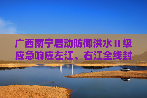 广西南宁启动防御洪水Ⅱ级应急响应左江、右江全线封航