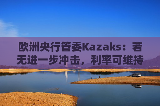 欧洲央行管委Kazaks：若无进一步冲击，利率可维持在2%