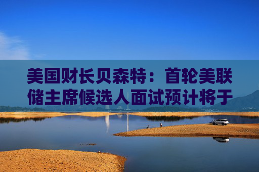 美国财长贝森特：首轮美联储主席候选人面试预计将于下周完成