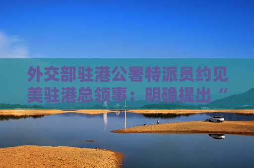 外交部驻港公署特派员约见美驻港总领事：明确提出“四不”要求