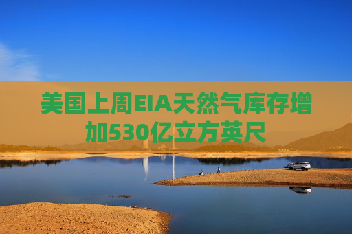 美国上周EIA天然气库存增加530亿立方英尺