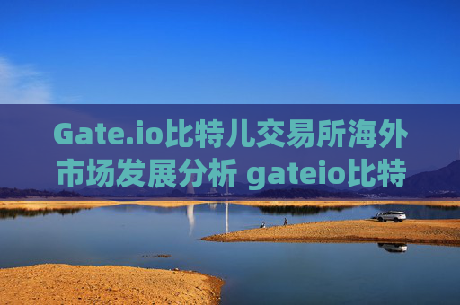 Gate.io比特儿交易所海外市场发展分析 gateio比特儿交海外