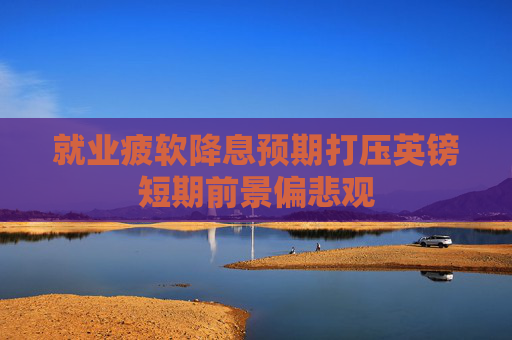 就业疲软降息预期打压英镑短期前景偏悲观