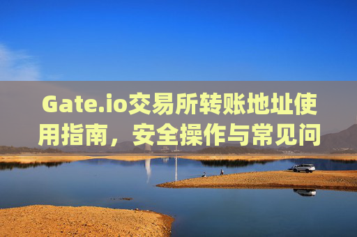 Gate.io交易所转账地址使用指南，安全操作与常见问题解答 gateio交易所转账地址