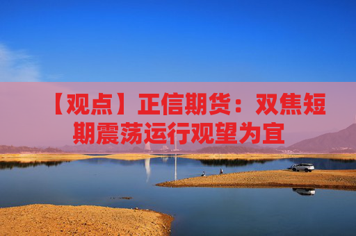 【观点】正信期货：双焦短期震荡运行观望为宜