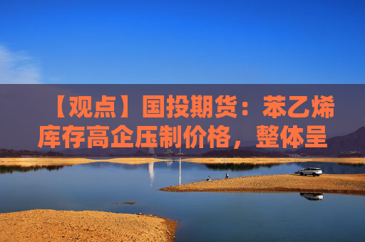 【观点】国投期货：苯乙烯库存高企压制价格，整体呈现熊市格局