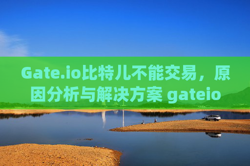 Gate.io比特儿不能交易，原因分析与解决方案 gateio比特儿不能交易