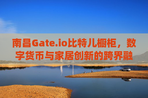 南昌Gate.io比特儿橱柜，数字货币与家居创新的跨界融合 南昌gateio比特儿橱柜
