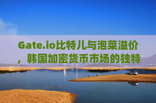 Gate.io比特儿与泡菜溢价，韩国加密货币市场的独特现象 gateio比特儿 泡菜