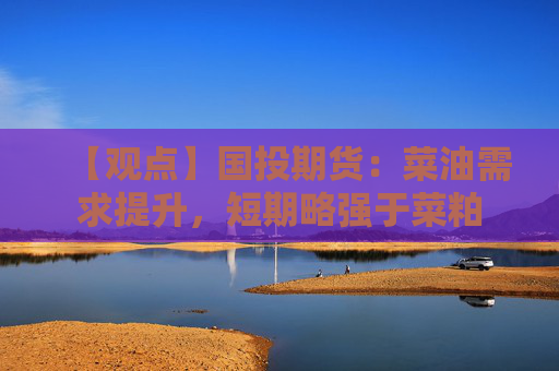 【观点】国投期货：菜油需求提升，短期略强于菜粕