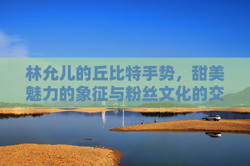 林允儿的丘比特手势，甜美魅力的象征与粉丝文化的交融 林允儿丘比特手势