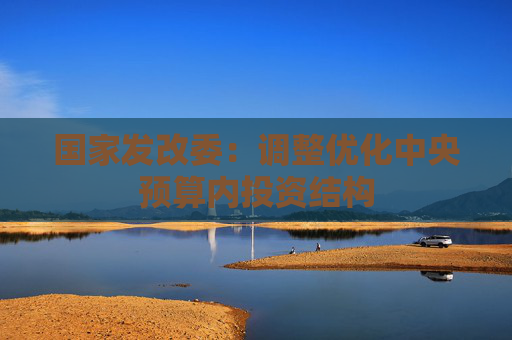 国家发改委:调整优化中央预算内投资结构