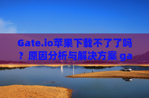 Gate.io苹果下载不了了吗？原因分析与解决方案 gateio苹果下载不了了吗