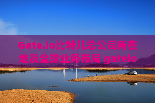 Gate.io比特儿总公司所在地及全球业务布局 gateio比特儿总公司在哪里