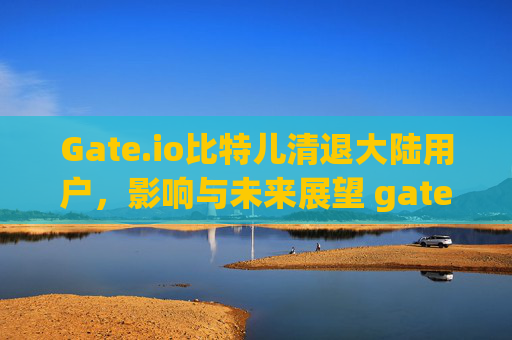 Gate.io比特儿清退大陆用户，影响与未来展望 gateio比特儿清退大陆视频