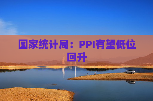 国家统计局:PPI有望低位回升
