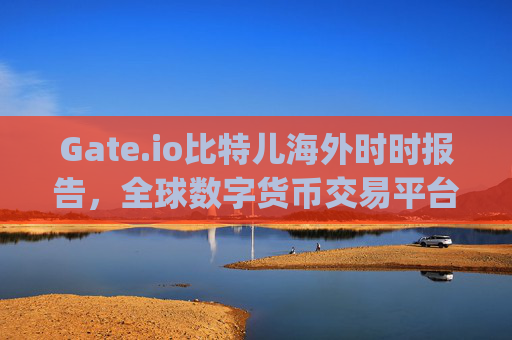 Gate.io比特儿海外时时报告，全球数字货币交易平台的最新动态与未来展望 gateio比特儿海外时时报告
