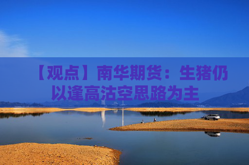 【观点】南华期货：生猪仍以逢高沽空思路为主