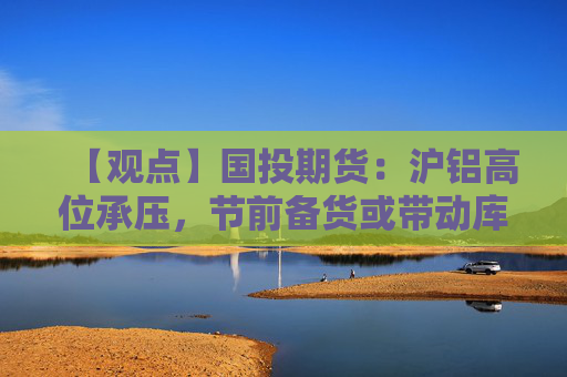 【观点】国投期货：沪铝高位承压，节前备货或带动库存在现货改善