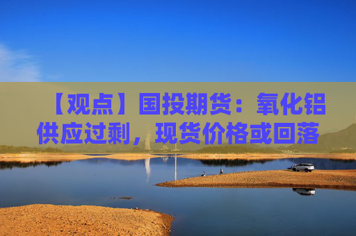 【观点】国投期货：氧化铝供应过剩，现货价格或回落至2800元附近