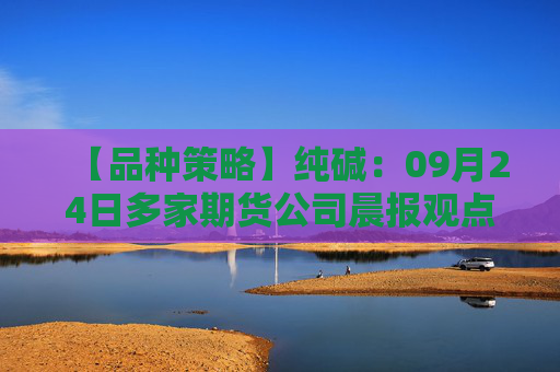 【品种策略】纯碱：09月24日多家期货公司晨报观点汇总