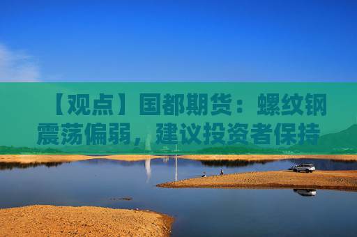 【观点】国都期货：螺纹钢震荡偏弱，建议投资者保持观望态度