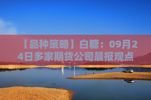 【品种策略】白糖：09月24日多家期货公司晨报观点汇总