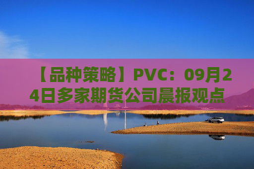 【品种策略】PVC：09月24日多家期货公司晨报观点汇总