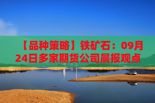 【品种策略】铁矿石：09月24日多家期货公司晨报观点汇总