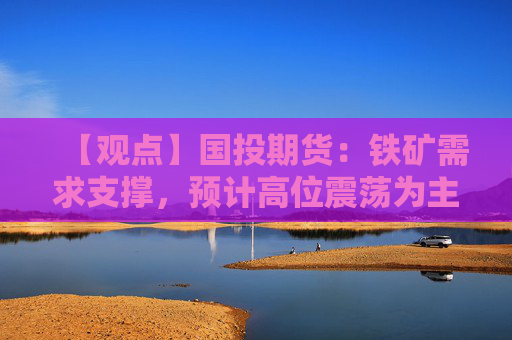 【观点】国投期货：铁矿需求支撑，预计高位震荡为主