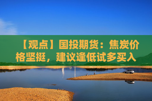 【观点】国投期货：焦炭价格坚挺，建议逢低试多买入