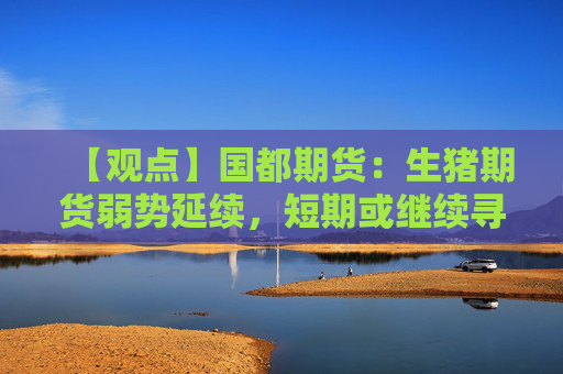 【观点】国都期货：生猪期货弱势延续，短期或继续寻底