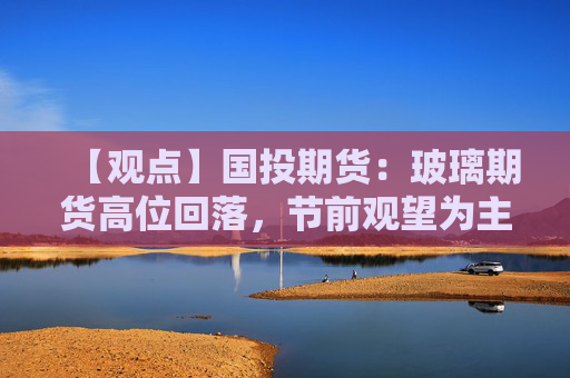 【观点】国投期货：玻璃期货高位回落，节前观望为主寻找低多机会
